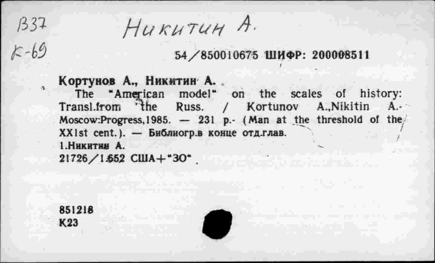 ﻿/337
А
HuKUTUH
54 /850010675 ШИФР: 200008511
Кортунов А., Никитин А. »
The “American model“ on the scales of history: Transl.from ’The Russ. / Kortunov	A.,Nikitin	A.-
Moscow:Progress,1985. — 231 p.- (Man at the threshold of the XX 1st cent.). — Библиогр.в конце отд.глав. 1.Никитин А.	'■
21726/1.652 США+“ЗО* .
851218
К23